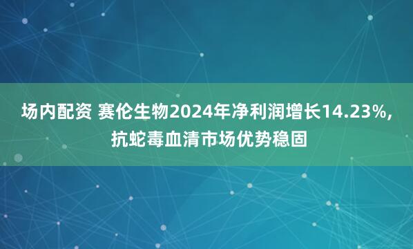 场内配资 赛伦生物2024年净利润增长14.23%, 抗蛇毒血清市场优势稳固