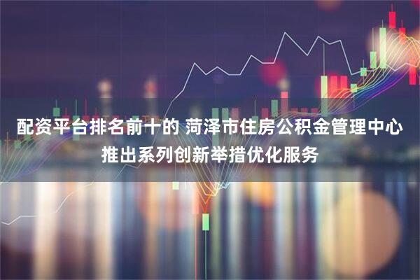 配资平台排名前十的 菏泽市住房公积金管理中心推出系列创新举措优化服务