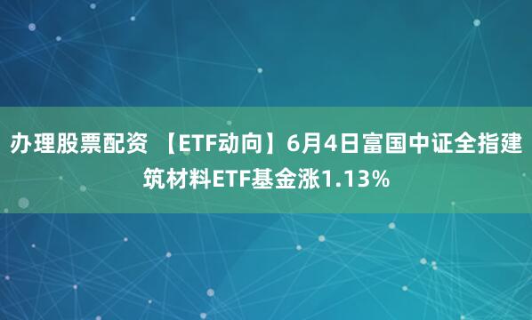 办理股票配资 【ETF动向】6月4日富国中证全指建筑材料ETF基金涨1.13%