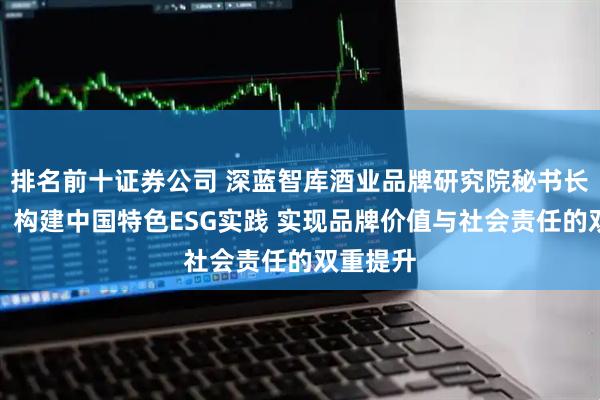 排名前十证券公司 深蓝智库酒业品牌研究院秘书长刘一博：构建中国特色ESG实践 实现品牌价值与社会责任的双重提升