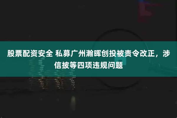股票配资安全 私募广州瀚晖创投被责令改正，涉信披等四项违规问题