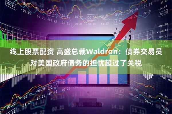 线上股票配资 高盛总裁Waldron：债券交易员对美国政府债务的担忧超过了关税