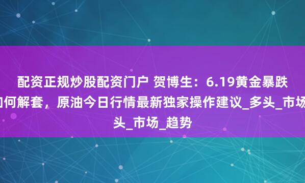 配资正规炒股配资门户 贺博生：6.19黄金暴跌多单如何解套，原油今日行情最新独家操作建议_多头_市场_趋势