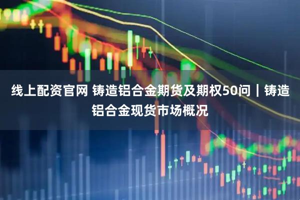 线上配资官网 铸造铝合金期货及期权50问｜铸造铝合金现货市场概况