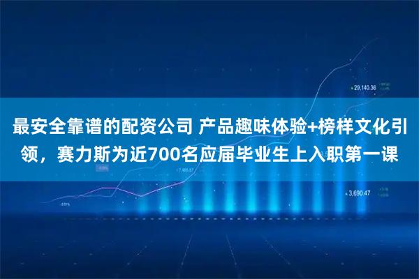 最安全靠谱的配资公司 产品趣味体验+榜样文化引领，赛力斯为近700名应届毕业生上入职第一课
