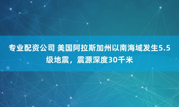 专业配资公司 美国阿拉斯加州以南海域发生5.5级地震，震源深度30千米