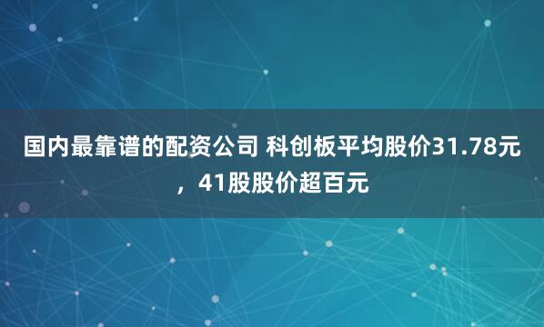 国内最靠谱的配资公司 科创板平均股价31.78元，41股股价超百元