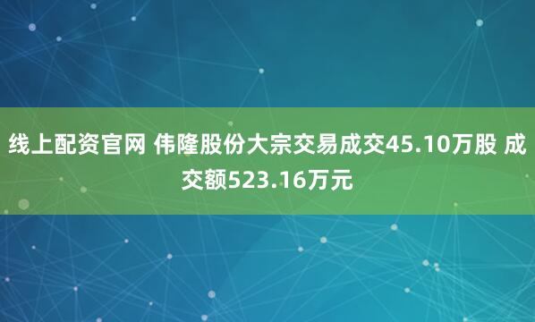 线上配资官网 伟隆股份大宗交易成交45.10万股 成交额523.16万元